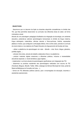 OBJECTIVOS:

  Assume-se que no decorrer da Ação os docentes adquirirão competências no âmbito das
TIC, que lhes permitirão desenvolver os currículos nas diferentes áreas do saber, de forma
motivadora e atual.
Através de uma abordagem pedagógica facilitadora da integração da tecnologia, em ambiente
educativo, pretende-se valorizar aprendizagens transversais no âmbito da língua materna,
língua estrangeira, matemática, ciências naturais e físico-químicas, história, expressões
plástica e motora, que configurem a articulação efetiva, intra e entre ciclos, prevista no currículo
do ensino básico e nos objetivos do Projeto Educativo do Agrupamento de Escolas de Cuba.

 - utilizar a plataforma de aprendizagem em rede – Moodle – chat, fórum, blogue, glossário,
portfólio digital,…;
 - articular intra-ciclos, através de trabalho colaborativo físico e na plataforma;
- produzir materiais digitais acessíveis a diferentes públicos, inclusive a necessidades
educativas especiais: e -books temáticos, jogos digitais; …
- implementar o currículo através de aprendizagens significativas com integração das TIC;
- disseminar os produtos resultantes das aprendizagens realizadas com recurso às TIC
(Facebook, Blogues, Moodle; Twitter. Wikis, webpage da Câmara Municipal de Cuba, portal da
Rede de Bibliotecas do Concelho de Cuba,…);
- formar em TIC diferentes públicos (alunos, pais e encarregados de educação, docentes e
assistentes operacionais).
 