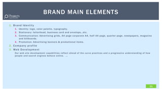 BRAND MAIN ELEMENTS
1. Brand Identity
   1. Identity: logo, color palette, typography.
   2. Stationary: letterhead, business card and envelops…etc.
   3. Communication: Advertising grids, A4 page corporate A4, half A4 page, quarter page, newspapers, magazine
      and billboards.
   4. Promotion: Advertising banners & promotional items.
2. Company profile
3. Web Development
   Our we b site de ve lopme nt capabilit ie s r e fle ct ahe ad of the cur ve pr actice s and a pr ogr e ssive unde r standing of how
   pe ople and se ar ch e ngine s be have online . ...




                                                                                                                                     11
 