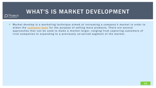 WHAT'S IS MARKET DEVELOPMENT
 Market develop is a marketing technique aimed at increasing a company's market in order to
  widen the customer base for the purpose of selling more products. There are several
  a p p r o a c h e s t h a t c a n b e u s e d t o m a k e a m a r k e t l a r g e r, r a n g i n g f r o m c a p t u r i n g c u s t o m e r s o f
  rival companies to expanding to a previously un-ser ved segment of the market.




                                                                                                                                                  13
 