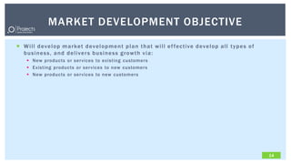 MARKET DEVELOPMENT OBJECTIVE

 W i l l d ev e l o p m a r ket d ev e l o p me n t p l a n t h a t w i l l e f f e c t i ve d ev e l o p a l l t y p e s o f
  b u s i n e s s , a n d d e l i ve r s b u s i n e s s g r o w t h v i a :
      New products or services to existing customers
      Existing products or services to new customers
      New products or services to new customers




                                                                                                                                 14
 