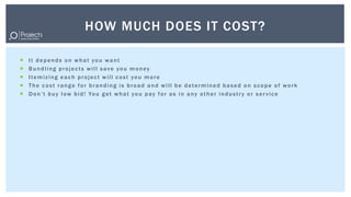 HOW MUCH DOES IT COST?

   It depends on what you want
   Bundling projects will save you money
   Itemizing each project will cost you more
   The cost range for branding is broad and will be determined based on scope of work
   D o n ’ t b u y l o w b i d ! Yo u g e t w h a t y o u p a y f o r a s i n a n y o t h e r i n d u s t r y o r s e r v i c e
 