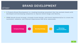 BRAND DEVELOPMENT
 O Projects Brand Development is a leading branding consultant that has worked closely with
  d e v e l o p e d a n d d e v e l o p i n g c o m p a n i e s t o i m p r o v e b r a n d I m a g e a n d I d e n t i t y.

 O P B D b l e n d s b r a n d s t r a t e g y, s t r a t e g i c b r a n d d e s i g n , a n d b r a n d i m p l e m e n t a t i o n t o c r e a t e t h e
  consistent, cohesive, and relevant experiences that drive awareness.




                                                                                                                        Marketing
                    Company Strategy                                 Branding Strategy
                                                                                                                      Communications




                                                                                                                                                               6
 