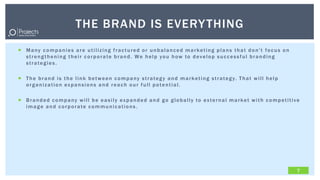 THE BRAND IS EVERY THING
 Many companies are utilizing fractured or unbalanced marketing plans that don't focus on
  strengthening their corporate brand. We help you how to develop successful branding
  strategies.

 T h e b r a n d i s t h e l i n k b e t w e e n c o m p a n y s t r a t e g y a n d m a r k e t i n g s t r a t e g y. T h a t w i l l h e l p
  organization expansions and reach our full potential.

 Branded company will be easily expanded and go globally to external market with competitive
  image and corporate communications.




                                                                                                                                                   7
 