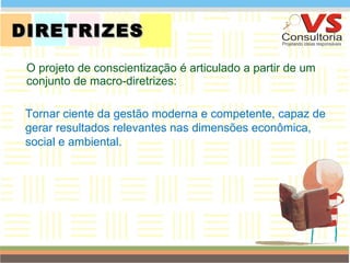 DIRETRIZES O projeto de conscientização é articulado a partir de um conjunto de macro-diretrizes: QUEM SOMOS Tornar ciente da gestão moderna e competente, capaz de gerar resultados relevantes nas dimensões econômica, social e ambiental. 
