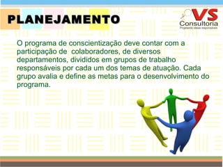 PLANEJAMENTO  O programa de conscientização   deve contar com a participação de  colaboradores, de diversos departamentos, divididos em grupos de trabalho responsáveis por cada um dos temas de atuação. Cada grupo avalia e define as metas para o desenvolvimento do programa. QUEM SOMOS 