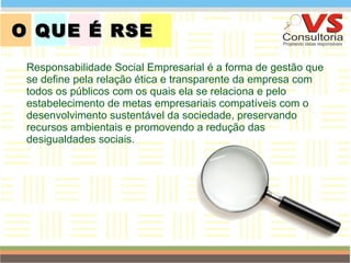 O QUE É RSE  Responsabilidade Social Empresarial é a forma de gestão que se define pela relação ética e transparente da empresa com todos os públicos com os quais ela se relaciona e pelo estabelecimento de metas empresariais compatíveis com o desenvolvimento sustentável da sociedade, preservando recursos ambientais e promovendo a redução das desigualdades sociais.  QUEM SOMOS 