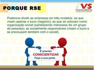 PORQUE RSE  Podemos dividir as empresas em três modelos: as que visam apenas o lucro (negócio); as que se colocam como organização social (satisfazendo interesses de um grupo de pessoas); as socialmente responsáveis (visam o lucro e se preocupam também com o social). QUEM SOMOS É preciso  CONSCIENTIZAR Faça a sua parte.  