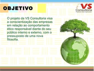 OBJETIVO O projeto da VS Consultoria visa a conscientização das empresas em relação ao comportamento ético responsável diante do seu público interno e externo, com o pressuposto de uma nova filosofia. QUEM SOMOS 