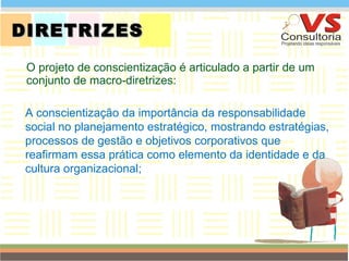 DIRETRIZES O projeto de conscientização é articulado a partir de um conjunto de macro-diretrizes: QUEM SOMOS A conscientização da importância da responsabilidade social no planejamento estratégico, mostrando estratégias, processos de gestão e objetivos corporativos que reafirmam essa prática como elemento da identidade e da cultura organizacional; 