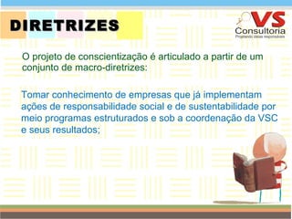 DIRETRIZES O projeto de conscientização é articulado a partir de um conjunto de macro-diretrizes: QUEM SOMOS Tomar conhecimento de empresas que já   implementam ações de responsabilidade social e de sustentabilidade por meio programas estruturados e sob a coordenação da VSC e seus resultados; 