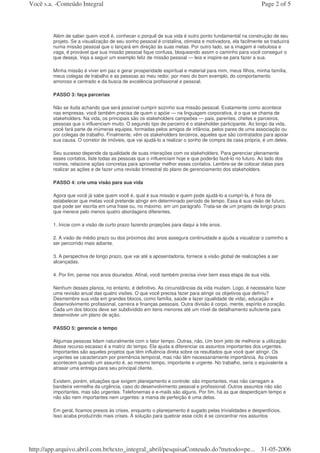 Você s.a. -Conteúdo Integral                                                                               Page 2 of 5



         Além de saber quem você é, conhecer o porquê de sua vida é outro ponto fundamental na construção de seu
         projeto. Se a visualização de seu sonho pessoal é cristalina, otimista e motivadora, ela facilmente se traduzirá
         numa missão pessoal que o lançará em direção às suas metas. Por outro lado, se a imagem é nebulosa e
         vaga, é provável que sua missão pessoal fique confusa, bloqueando assim o caminho para você conseguir o
         que deseja. Veja a seguir um exemplo feliz de missão pessoal — leia e inspire-se para fazer a sua.

         Minha missão é viver em paz e gerar prosperidade espiritual e material para mim, meus filhos, minha família,
         meus colegas de trabalho e as pessoas ao meu redor, por meio do bom exemplo, do comportamento
         amoroso e centrado e da busca de excelência profissional e pessoal.

         PASSO 3: faça parcerias

         Não se iluda achando que será possível cumprir sozinho sua missão pessoal. Exatamente como acontece
         nas empresas, você também precisa de quem o apóie — na linguagem corporativa, é o que se chama de
         stakeholders. Na vida, os principais são os stakeholders campeões — pais, parentes, chefes e parceiros,
         pessoas que o influenciam muito. O segundo tipo de parceiro é o stakeholder participante. Ao longo da vida,
         você fará parte de inúmeras equipes, formadas pelos amigos de infância, pelos pares de uma associação ou
         por colegas de trabalho. Finalmente, vêm os stakeholders terceiros, aqueles que são contratados para apoiar
         sua causa. O corretor de imóveis, que vai ajudá-lo a realizar o sonho de compra da casa própria, é um deles.

         Seu sucesso depende da qualidade de suas interações com os stakeholders. Para gerenciar plenamente
         esses contatos, liste todas as pessoas que o influenciam hoje e que poderão fazê-lo no futuro. Ao lado dos
         nomes, relacione ações concretas para aproveitar melhor esses contatos. Lembre-se de colocar datas para
         realizar as ações e de fazer uma revisão trimestral do plano de gerenciamento dos stakeholders.

         PASSO 4: crie uma visão para sua vida

         Agora que você já sabe quem você é, qual é sua missão e quem pode ajudá-lo a cumpri-la, é hora de
         estabelecer que metas você pretende atingir em determinado período de tempo. Essa é sua visão de futuro,
         que pode ser escrita em uma frase ou, no máximo, em um parágrafo. Trata-se de um projeto de longo prazo
         que merece pelo menos quatro abordagens diferentes.

         1. Inicie com a visão de curto prazo fazendo projeções para daqui a três anos.

         2. A visão de médio prazo ou dos próximos dez anos assegura continuidade e ajuda a visualizar o caminho a
         ser percorrido mais adiante.

         3. A perspectiva de longo prazo, que vai até a aposentadoria, fornece a visão global de realizações a ser
         alcançadas.

         4. Por fim, pense nos anos dourados. Afinal, você também precisa viver bem essa etapa de sua vida.

         Nenhum desses planos, no entanto, é definitivo. As circunstâncias da vida mudam. Logo, é necessário fazer
         uma revisão anual das quatro visões. O que você precisa fazer para atingir os objetivos que definiu?
         Desmembre sua vida em grandes blocos, como família, saúde e lazer (qualidade de vida), educação e
         desenvolvimento profissional, carreira e finanças pessoais. Outra divisão é corpo, mente, espírito e coração.
         Cada um dos blocos deve ser subdividido em itens menores até um nível de detalhamento suficiente para
         desenvolver um plano de ação.

         PASSO 5: gerencie o tempo

         Algumas pessoas lidam naturalmente com o fator tempo. Outras, não. Um bom jeito de melhorar a utilização
         desse recurso escasso é a matriz do tempo. Ela ajuda a diferenciar os assuntos importantes dos urgentes.
         Importantes são aqueles projetos que têm influência direta sobre os resultados que você quer atingir. Os
         urgentes se caracterizam por premência temporal, mas não têm necessariamente importância. As crises
         acontecem quando um assunto é, ao mesmo tempo, importante e urgente. No trabalho, seria o equivalente a
         atrasar uma entrega para seu principal cliente.

         Existem, porém, situações que exigem planejamento e controle: são importantes, mas não carregam a
         bandeira vermelha da urgência, caso do desenvolvimento pessoal e profissional. Outros assuntos não são
         importantes, mas são urgentes. Telefonemas e e-mails são alguns. Por fim, há as que desperdiçam tempo e
         não são nem importantes nem urgentes: a mania de perfeição é uma delas.

         Em geral, ficamos presos às crises, enquanto o planejamento é sugado pelas trivialidades e desperdícios.
         Isso acaba produzindo mais crises. A solução para quebrar esse ciclo é se concentrar nos assuntos




http://app.arquivo.abril.com.br/texto_integral_abril/pesquisaConteudo.do?metodo=pe... 31-05-2006
 