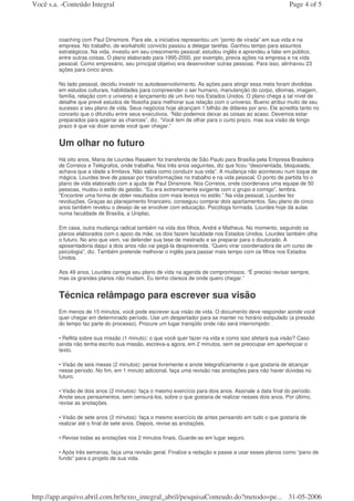 Você s.a. -Conteúdo Integral                                                                             Page 4 of 5



         coaching com Paul Dinsmore. Para ele, a iniciativa representou um “ponto de virada” em sua vida e na
         empresa. No trabalho, de workaholic convicto passou a delegar tarefas. Ganhou tempo para assuntos
         estratégicos. Na vida, investiu em seu crescimento pessoal: estudou inglês e aprendeu a falar em público,
         entre outras coisas. O plano elaborado para 1995-2000, por exemplo, previa ações na empresa e na vida
         pessoal. Como empresário, seu principal objetivo era desenvolver outras pessoas. Para isso, alinhavou 23
         ações para cinco anos.

         No lado pessoal, decidiu investir no autodesenvolvimento. As ações para atingir essa meta foram divididas
         em estudos culturais, habilidades para compreender o ser humano, manutenção do corpo, idiomas, imagem,
         família, relação com o universo e lançamento de um livro nos Estados Unidos. O plano chega a tal nível de
         detalhe que prevê estudos de filosofia para melhorar sua relação com o universo. Bueno atribui muito de seu
         sucesso a seu plano de vida. Seus negócios hoje alcançam 1 bilhão de dólares por ano. Ele acredita tanto no
         conceito que o difundiu entre seus executivos. “Não podemos deixar as coisas ao acaso. Devemos estar
         preparados para agarrar as chances”, diz. “Você tem de olhar para o curto prazo, mas sua visão de longo
         prazo é que vai dizer aonde você quer chegar.”


         Um olhar no futuro
         Há oito anos, Maria de Lourdes Rasalem foi transferida de São Paulo para Brasília pela Empresa Brasileira
         de Correios e Telégrafos, onde trabalha. Nos três anos seguintes, diz que ficou “desorientada, bloqueada,
         achava que a idade a limitava. Não sabia como conduzir sua vida”. A mudança não aconteceu num toque de
         mágica. Lourdes teve de passar por transformações no trabalho e na vida pessoal. O ponto de partida foi o
         plano de vida elaborado com a ajuda de Paul Dinsmore. Nos Correios, onde coordenava uma equipe de 50
         pessoas, mudou o estilo de gestão. “Eu era extremamente exigente com o grupo e comigo”, lembra.
         “Encontrei uma forma de obter resultados com mais leveza no estilo.” Na vida pessoal, Lourdes fez
         revoluções. Graças ao planejamento financeiro, conseguiu comprar dois apartamentos. Seu plano de cinco
         anos também revelou o desejo de se envolver com educação. Psicóloga formada, Lourdes hoje dá aulas
         numa faculdade de Brasília, a Uniplac.

         Em casa, outra mudança radical também na vida dos filhos, André e Matheus. No momento, seguindo os
         planos elaborados com o apoio da mãe, os dois fazem faculdade nos Estados Unidos. Lourdes também olha
         o futuro. No ano que vem, vai defender sua tese de mestrado e se preparar para o doutorado. A
         aposentadoria daqui a dois anos não vai pegá-la desprevenida. “Quero virar coordenadora de um curso de
         psicologia”, diz. Também pretende melhorar o inglês para passar mais tempo com os filhos nos Estados
         Unidos.

         Aos 49 anos, Lourdes carrega seu plano de vida na agenda de compromissos. “É preciso revisar sempre,
         mas os grandes planos não mudam. Eu tenho clareza de onde quero chegar.”


         Técnica relâmpago para escrever sua visão
         Em menos de 15 minutos, você pode escrever sua visão de vida. O documento deve responder aonde você
         quer chegar em determinado período. Use um despertador para se manter no horário estipulado (a pressão
         do tempo faz parte do processo). Procure um lugar tranqüilo onde não será interrompido:

         • Reflita sobre sua missão (1 minuto): o que você quer fazer na vida e como isso afetará sua visão? Caso
         ainda não tenha escrito sua missão, escreva-a agora, em 2 minutos, sem se preocupar em aperfeiçoar o
         texto.

         • Visão de seis meses (2 minutos): pense livremente e anote telegraficamente o que gostaria de alcançar
         nesse período. No fim, em 1 minuto adicional, faça uma revisão nas anotações para não haver dúvidas no
         futuro.

         • Visão de dois anos (2 minutos): faça o mesmo exercício para dois anos. Assinale a data final do período.
         Anote seus pensamentos, sem censurá-los, sobre o que gostaria de realizar nesses dois anos. Por último,
         revise as anotações.

         • Visão de sete anos (2 minutos): faça o mesmo exercício de antes pensando em tudo o que gostaria de
         realizar até o final de sete anos. Depois, revise as anotações.

         • Revise todas as anotações nos 2 minutos finais. Guarde-as em lugar seguro.

         • Após três semanas, faça uma revisão geral. Finalize a redação e passe a usar esses planos como “pano de
         fundo” para o projeto de sua vida.




http://app.arquivo.abril.com.br/texto_integral_abril/pesquisaConteudo.do?metodo=pe... 31-05-2006
 