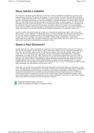 Você s.a. -Conteúdo Integral                                                                              Page 5 of 5




         Deus, família e trabalho
         Há cinco anos, Fernando Justino Marques, de 38 anos, viveu uma daquelas situações em que tudo o que
         pode acontecer acontece. Ele mudou de emprego, e a nova empresa, a Lucent, que tinha 80 funcionários,
         iria subir rapidamente para 2 000. Como diretor de recursos humanos, ele era o profissional responsável por
         garantir a expansão da empresa por meio da contratação e retenção de talentos. Ao mesmo tempo, tinha de
         lidar com três chefes oficiais. Na vida pessoal, a primeira filha nasceu na mesma época. “Eu não me sentia
         preparado para tudo o que tinha de fazer”, diz. Foi sentindo-se assim que Fernando iniciou a montagem de
         seu projeto de vida com o apoio de Paul Dinsmore. O primeiro reflexo foi a clareza nas suas prioridades:
         Deus, família e trabalho. Na hora das ações, Fernando atuou nas três frentes. Ele, que sempre freqüentou a
         igreja, hoje também é um atuante membro da comunidade presbiteriana, em Campinas, onde mora.

         Quanto à família, uma meta importante: manter-se o mais próximo possível da mulher, Lilian, e dos três
         filhos, Marina, Luisa e Raphael. “Eu decidi não entrar num ritmo de trabalho que deixasse a família de lado”,
         diz. Por isso, quando a empresa mudou de São Paulo para Campinas, ele escolheu uma casa a cinco
         minutos da Lucent. O trabalho, sua terceira prioridade, também exigiu investimentos: cursos sobre
         organização de reuniões, falar em público e liderança foram alguns deles. “Montar um plano de vida deu-me
         segurança, maturidade e tranqüilidade nas decisões”, afirma.


         Quem é Paul Dinsmore?
         Quando tinha 22 anos, após a faculdade de engenharia, Paul Campbell Dinsmore juntou-se às Forças de
         Paz da ONU. Seu destino: Rio de Janeiro. Para o californiano criado no Texas, a experiência deveria durar
         dois anos. Dura até hoje. Após cumprir sua missão, ele recebeu uma oferta de emprego, depois outra e
         outra... Por fim, há mais de 20 anos, ele fundou a Dinsmore Associates, especializada em consultoria
         empresarial, com sede no Rio. Em 1990, Dinsmore criou o Treinamento Experiencial ao Ar Livre (Teal), o
         precursor dos treinamentos outdoor oferecidos hoje no mercado. Na convivência com altos executivos, ele
         descobriu que poderia utilizar a metodologia de gestão de projetos empresariais para ajudá-los a crescer
         profissionalmente. Seu primeiro cliente foi Edson Bueno, fundador da Amil (veja página XX), com quem
         trabalha até hoje. Sua experiência no assunto será contada em seu 11o livro, a ser lançado em 2004 (o artigo
         desta reportagem de capa prepara o terreno para o livro).

         Antes dele, outros dois livros, já escritos, devem sair das gráficas americanas (dos seus nove livros, só três
         foram lançados apenas no Brasil) até o fim de 2003. O primeiro será Creating the Project Office: A Manager's
         Guide to Leading Organizational Change, em fevereiro, pela editora Jossey Bass, de São Francisco. O
         lançamento foi citado até no jornal interno da Harvard Business School, dirigido aos alunos de MBA. Na
         livraria virtual Amazon há quatro livros de Dinsmore à venda, todos voltados à gestão de projetos. “Assim
         como nas empresas, a vida envolve pessoas, prazos, riscos, qualidade e custo”, diz. “O mais difícil é integrar
         todas essas partes num projeto que faça sentido para a pessoa.”


            Copyright © 2006, Editora Abril S.A.
            Todos os direitos reservados. All rights reserved.




http://app.arquivo.abril.com.br/texto_integral_abril/pesquisaConteudo.do?metodo=pe... 31-05-2006
 