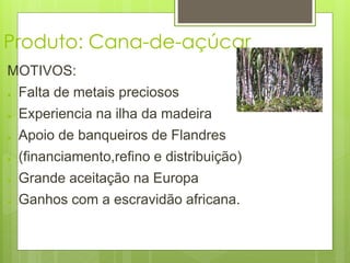 Produto: Cana-de-açúcar 
MOTIVOS: 
● Falta de metais preciosos 
● Experiencia na ilha da madeira 
● Apoio de banqueiros de Flandres 
● (financiamento,refino e distribuição) 
● Grande aceitação na Europa 
● Ganhos com a escravidão africana. 
 