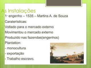 As Instalações 
● 1° engenho – 1535 – Martins A. de Souza 
● Caraterísticas: 
● Voltado para o mercado externo 
● Movimentou o mercado externo 
● Produzido nas fazendas(engenhos) 
● Plantation: 
● - monocultura 
● - exportação 
● - Trabalho escravo. 
 