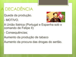 A DECADÊNCIA 
● Queda da produção. 
● - MOTIVO. 
● A União Ibérica (Portugal e Espanha sob o 
comando de Felipe II) 
● - Consequências; 
● Aumento da produção de tabaco 
● Aumento da procura das drogas do sertão. 
 