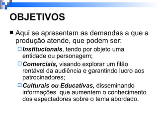 OBJETIVOS Aqui se apresentam as demandas a que a produção atende, que podem ser: Institucionais , tendo por objeto uma entidade ou personagem; Comerciais,  visando explorar um filão rentável da audiência e garantindo lucro aos patrocinadores; Culturais ou Educativas,  disseminando informações  que aumentem o conhecimento dos espectadores sobre o tema abordado.  