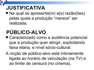 JUSTIFICATIVA Na qual se apresenta(m) a(s) razão(ões) pelas quais a produção “merece” ser realizada. PÚBLICO-ALVO Caracterizado como a audiência potencial que a produção quer atingir, explicitando faixa etária, e nível sócio-cultural. A noção de público-alvo está intimamente ligada ao horário de veiculação (na TV) e ao limite de censura (no cinema).  