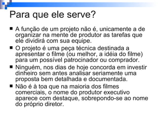 A função de um projeto não é, unicamente a de organizar na mente de produtor as tarefas que ele dividirá com sua equipe. O projeto é uma peça técnica destinada a apresentar o filme (ou melhor, a idéia do filme) para um possível patrocinador ou comprador. Ninguém, nos dias de hoje concorda em investir dinheiro sem antes analisar seriamente uma proposta bem detalhada e documentada. Não é à toa que na maioria dos filmes comerciais, o nome do produtor executivo aparece com destaque, sobrepondo-se ao nome do próprio diretor. Para que ele serve? 