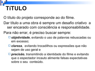 TíTULO O título do projeto corresponde ao do filme.  Dar título a uma obra é sempre um desafio criativo  a ser encarado com consciência e responsabilidade. Para não errar, é preciso buscar sempre: objetividade , evitando o uso de palavras rebuscadas ou em excesso; clareza ,  evitando trocadilhos ou expressões que não sejam de uso geral e  precisão , transmitindo a identidade do filme e evitando que o espectador incauto alimente falsas expectativas sobre o seu  conteúdo.  