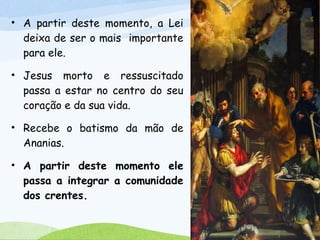 • A partir deste momento, a Lei
deixa de ser o mais importante
para ele.
• Jesus morto e ressuscitado
passa a estar no centro do seu
coração e da sua vida.
• Recebe o batismo da mão de
Ananias.
• A partir deste momento ele
passa a integrar a comunidade
dos crentes.
 