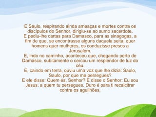 E Saulo, respirando ainda ameaças e mortes contra os
discípulos do Senhor, dirigiu-se ao sumo sacerdote.
E pediu-lhe cartas para Damasco, para as sinagogas, a
fim de que, se encontrasse alguns daquela seita, quer
homens quer mulheres, os conduzisse presos a
Jerusalém.
E, indo no caminho, aconteceu que, chegando perto de
Damasco, subitamente o cercou um resplendor de luz do
céu.
E, caindo em terra, ouviu uma voz que lhe dizia: Saulo,
Saulo, por que me persegues?
E ele disse: Quem és, Senhor? E disse o Senhor: Eu sou
Jesus, a quem tu persegues. Duro é para ti recalcitrar
contra os aguilhões.
 