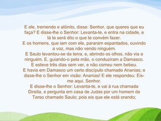 E ele, tremendo e atónito, disse: Senhor, que queres que eu
faça? E disse-lhe o Senhor: Levanta-te, e entra na cidade, e
lá te será dito o que te convém fazer.
E os homens, que iam com ele, pararam espantados, ouvindo
a voz, mas não vendo ninguém.
E Saulo levantou-se da terra, e, abrindo os olhos, não via a
ninguém. E, guiando-o pela mão, o conduziram a Damasco.
E esteve três dias sem ver, e não comeu nem bebeu.
E havia em Damasco um certo discípulo chamado Ananias; e
disse-lhe o Senhor em visão: Ananias! E ele respondeu: Eis-
me aqui, Senhor.
E disse-lhe o Senhor: Levanta-te, e vai à rua chamada
Direita, e pergunta em casa de Judas por um homem de
Tarso chamado Saulo; pois eis que ele está orando;
 