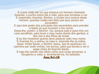 E numa visão ele viu que entrava um homem chamado
Ananias, e punha sobre ele a mão, para que tornasse a ver.
E respondeu Ananias: Senhor, a muitos ouvi acerca deste
homem, quantos males tem feito aos teus santos em
Jerusalém;
E aqui tem poder dos principais dos sacerdotes para prender
a todos os que invocam o teu nome.
Disse-lhe, porém, o Senhor: Vai, porque este é para mim um
vaso escolhido, para levar o meu nome diante dos gentios, e
dos reis e dos filhos de Israel.
E eu lhe mostrarei quanto deve padecer pelo meu nome.
E Ananias foi, e entrou na casa e, impondo-lhe as mãos,
disse: Irmão Saulo, o Senhor Jesus, que te apareceu no
caminho por onde vinhas, me enviou, para que tornes a ver e
sejas cheio do Espírito Santo.
E logo lhe caíram dos olhos como que umas escamas, e
recuperou a vista; e, levantando-se, foi batizado. 
Atos 9:1-18Atos 9:1-18
 