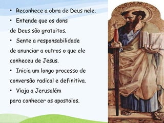 • Reconhece a obra de Deus nele.
• Entende que os dons
de Deus são gratuitos.
• Sente a responsabilidade
de anunciar a outros o que ele
conheceu de Jesus.
• Inicia um longo processo de
conversão radical e definitiva.
• Viaja a Jerusalém
para conhecer os apostolos.
 