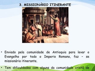 3. MISSIONÁRIO ITINERANTE
• Enviado pela comunidade de Antioquia para levar o
Evangelho por todo o Imperio Romano, faz – se
missionário itinerante.
• Tem dificuldades com alguns da comunidade cristã de
 