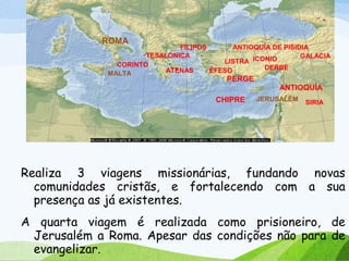 Realiza 3 viagens missionárias, fundando novas
comunidades cristãs, e fortalecendo com a sua
presença as já existentes.
A quarta viagem é realizada como prisioneiro, de
Jerusalém a Roma. Apesar das condições não para de
evangelizar.
CHIPRE
ANTIOQUÍA
PERGE
ANTIOQUÍA DE PISIDIA
ICONIOLISTRA
DERBE
FILIPOS
TESALÓNICA
ATENAS
CORINTO
GALACIA
SIRIA
ÉFESO
JERUSALÉM
ROMA
MALTA
 