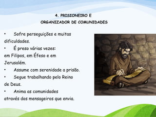 4. PRISIONEIRO E
ORGANIZADOR DE COMUNIDADES
• Sofre perseguições e muitas
dificuldades.
• É preso várias vezes:
em Filipos, em Éfeso e em
Jerusalém.
• Assume com serenidade a prisão.
• Segue trabalhando pelo Reino
de Deus.
• Anima as comunidades
através dos mensageiros que envia.
 