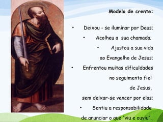 Modelo de crente:
• Deixou - se iluminar por Deus;
• Acolheu a sua chamada;
• Ajustou a sua vida
ao Evangelho de Jesus;
• Enfrentou muitas dificuldades
no seguimento fiel
de Jesus,
sem deixar-se vencer por elas;
• Sentiu a responsabilidade
de anunciar o que “viu e ouviu”.
 