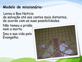 Modelo de missionário:
.Levou a Boa Noticia
da salvação até aos cantos mais distantes,
de acordo com as suas possibilidades.
Não temeu a prisão
nem a morte.
Deu a sua vida pelo
Evangelho.
 