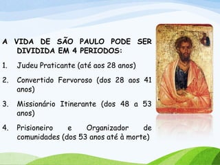 A VIDA DE SÃO PAULO PODE SER
DIVIDIDA EM 4 PERIODOS:
1. Judeu Praticante (até aos 28 anos)
2. Convertido Fervoroso (dos 28 aos 41
anos)
3. Missionário Itinerante (dos 48 a 53
anos)
4. Prisioneiro e Organizador de
comunidades (dos 53 anos até à morte)
 