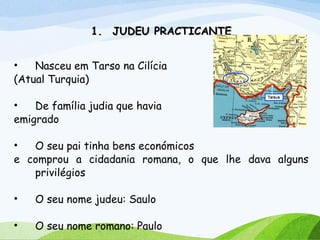 1.1. JUDEU PRACTICANTEJUDEU PRACTICANTE
• Nasceu em Tarso na Cilícia
(Atual Turquia)
• De família judia que havia
emigrado
• O seu pai tinha bens económicos
e comprou a cidadania romana, o que lhe dava alguns
privilégios
• O seu nome judeu: Saulo
• O seu nome romano: Paulo
 