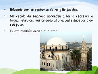 • Educado com os costumes da religião judaica.
• Na escola da sinagoga aprendeu a ler e escrever a
língua hebraica, memorizado as orações e sabedoria do
seu povo.
• Falava também aramaico e grego.
 