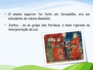 • O ensino superior foi feito em Jerusalém, era um
estudante do rabino Gamaliel.
• Juntou - se ao grupo dos fariseus, o mais rigoroso na
interpretação da Lei.
 
