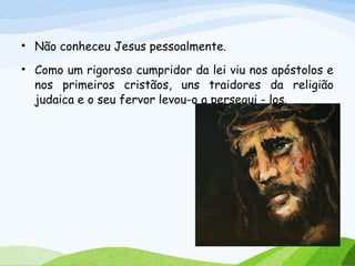 • Não conheceu Jesus pessoalmente.
• Como um rigoroso cumpridor da lei viu nos apóstolos e
nos primeiros cristãos, uns traidores da religião
judaica e o seu fervor levou-o a persegui - los.
 