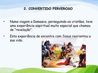 2. CONVERTIDO FERVEROSO2. CONVERTIDO FERVEROSO
• Numa viagem a Damasco, perseguindo os cristãos, teve
uma experiência espiritual muito especial que chamou
de “revelação”.
• Esta experiência de encontro com Jesus reorientou a
sua vida.
 