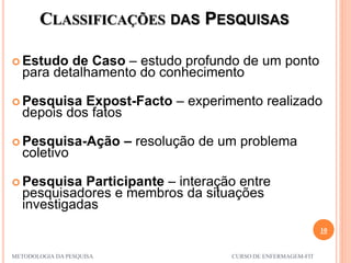 CLASSIFICAÇÕES DAS PESQUISAS
10
METODOLOGIA DA PESQUISA CURSO DE ENFERMAGEM-FIT
 Estudo de Caso – estudo profundo de um ponto
para detalhamento do conhecimento
 Pesquisa Expost-Facto – experimento realizado
depois dos fatos
 Pesquisa-Ação – resolução de um problema
coletivo
 Pesquisa Participante – interação entre
pesquisadores e membros da situações
investigadas
 