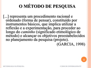 O MÉTODO DE PESQUISA
11
METODOLOGIA DA PESQUISA CURSO DE ENFERMAGEM-FIT
[...] representa um procedimento racional e
ordenado (forma de pensar), constituído por
instrumentos básicos, que implica utilizar a
reflexão e a experimentação, para proceder ao
longo do caminho (significado etimológico de
método) e alcançar os objetivos preestabelecidos
no planejamento da pesquisa (projeto).
(GARCIA, 1998)
 