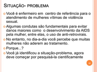 SITUAÇÃO- PROBLEMA
 Você é enfermeiro em centro de referência para o
atendimento de mulheres vítimas de violência
sexual.
 Algumas condutas são fundamentais para evitar
danos maiores como o desenvolvimento da AIDS
pela mulher, entre elas, o uso de anti-retrovirais.
 No entanto, no dia-a-dia você percebe que muitas
mulheres não aderem ao tratamento.
 Porque...?
 Você já identificou a situação-problema, agora
deve começar por pesquisá-la cientificamente
14
 