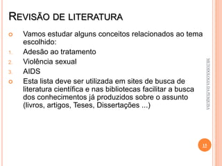 REVISÃO DE LITERATURA
 Vamos estudar alguns conceitos relacionados ao tema
escolhido:
1. Adesão ao tratamento
2. Violência sexual
3. AIDS
 Esta lista deve ser utilizada em sites de busca de
literatura científica e nas bibliotecas facilitar a busca
dos conhecimentos já produzidos sobre o assunto
(livros, artigos, Teses, Dissertações ...)
15
METODOLOGIADAPESQUISA
 