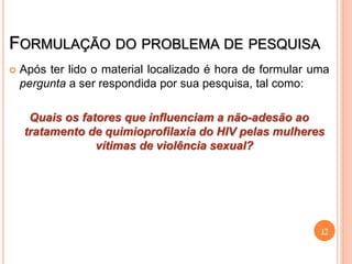 FORMULAÇÃO DO PROBLEMA DE PESQUISA
 Após ter lido o material localizado é hora de formular uma
pergunta a ser respondida por sua pesquisa, tal como:
Quais os fatores que influenciam a não-adesão ao
tratamento de quimioprofilaxia do HIV pelas mulheres
vítimas de violência sexual?
17
 