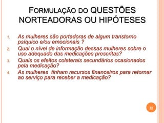 FORMULAÇÃO DO QUESTÕES
NORTEADORAS OU HIPÓTESES
1. As mulheres são portadoras de algum transtorno
psíquico e/ou emocionais ?
2. Qual o nível de informação dessas mulheres sobre o
uso adequado das medicações prescritas?
3. Quais os efeitos colaterais secundários ocasionados
pela medicação?
4. As mulheres tinham recursos financeiros para retornar
ao serviço para receber a medicação?
18
 