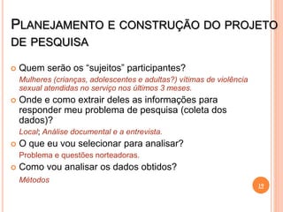 PLANEJAMENTO E CONSTRUÇÃO DO PROJETO
DE PESQUISA
 Quem serão os “sujeitos” participantes?
Mulheres (crianças, adolescentes e adultas?) vítimas de violência
sexual atendidas no serviço nos últimos 3 meses.
 Onde e como extrair deles as informações para
responder meu problema de pesquisa (coleta dos
dados)?
Local; Análise documental e a entrevista.
 O que eu vou selecionar para analisar?
Problema e questões norteadoras.
 Como vou analisar os dados obtidos?
Métodos
19
 