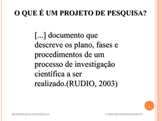 2
METODOLOGIA DA PESQUISA CURSO DE ENFERMAGEM-FIT
[...] documento que
descreve os plano, fases e
procedimentos de um
processo de investigação
científica a ser
realizado.(RUDIO, 2003)
O QUE É UM PROJETO DE PESQUISA?
 