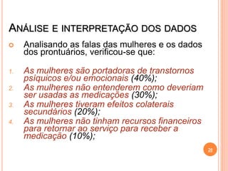 ANÁLISE E INTERPRETAÇÃO DOS DADOS
 Analisando as falas das mulheres e os dados
dos prontuários, verificou-se que:
1. As mulheres são portadoras de transtornos
psíquicos e/ou emocionais (40%);
2. As mulheres não entenderem como deveriam
ser usadas as medicações (30%);
3. As mulheres tiveram efeitos colaterais
secundários (20%);
4. As mulheres não tinham recursos financeiros
para retornar ao serviço para receber a
medicação (10%);
20
 