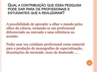 22
A possibilidade de aprender a olhar o mundo pelos
olhos da ciência, tornando-se um profissional
diferenciado no mercado e uma referência no
assunto.
Poder usar seu cotidiano profissional como material
para a produção de monografias de especialização,
dissertações de mestrado, teses de doutorado ....
QUAL A CONTRIBUIÇÃO QUE ESSA PESQUISA
PODE DAR PARA OS PROFISSIONAIS E
ESTUDANTES QUE A REALIZARAM?
 